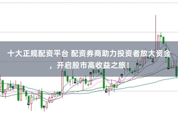 十大正规配资平台 配资券商助力投资者放大资金，开启股市高收益之旅！
