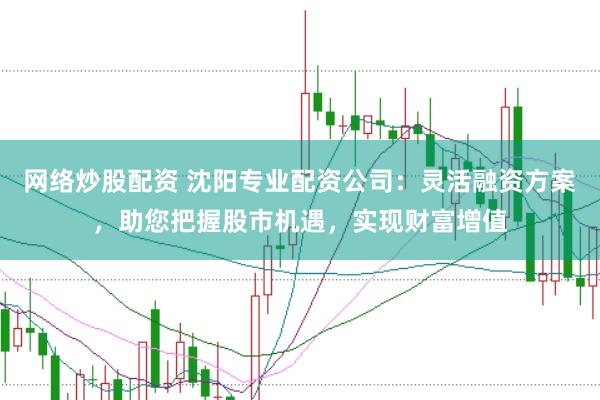 网络炒股配资 沈阳专业配资公司：灵活融资方案，助您把握股市机遇，实现财富增值