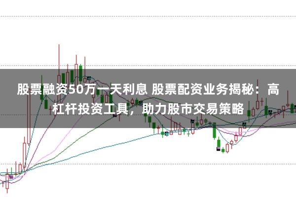 股票融资50万一天利息 股票配资业务揭秘：高杠杆投资工具，助力股市交易策略