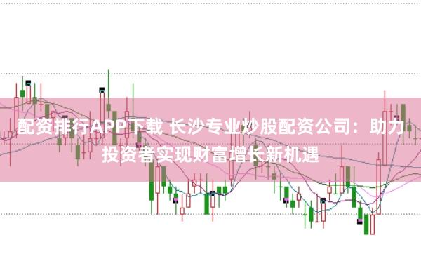 配资排行APP下载 长沙专业炒股配资公司：助力投资者实现财富增长新机遇
