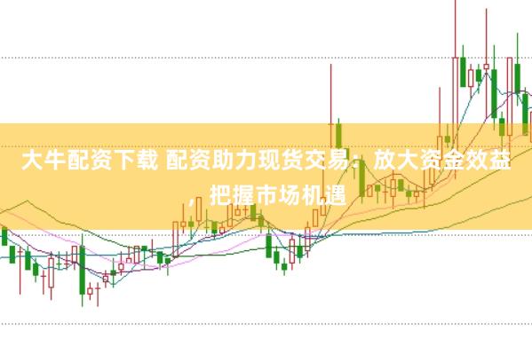 大牛配资下载 配资助力现货交易：放大资金效益，把握市场机遇