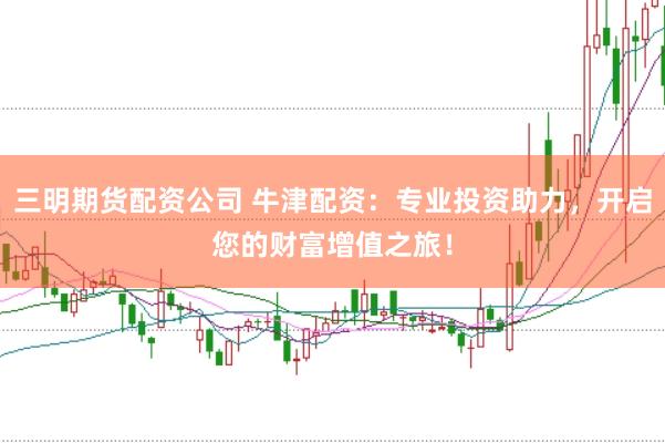三明期货配资公司 牛津配资：专业投资助力，开启您的财富增值之旅！