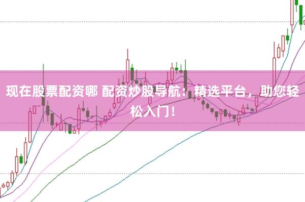现在股票配资哪 配资炒股导航：精选平台，助您轻松入门！