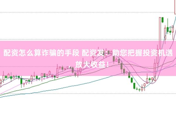 配资怎么算诈骗的手段 配资发：助您把握投资机遇，放大收益！