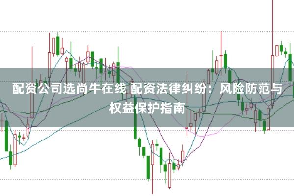 配资公司选尚牛在线 配资法律纠纷：风险防范与权益保护指南