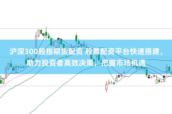 沪深300股指期货配资 股票配资平台快速搭建，助力投资者高效决策，把握市场机遇