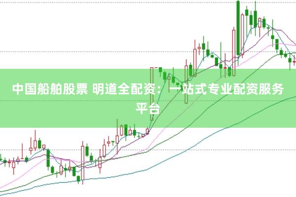 中国船舶股票 明道全配资：一站式专业配资服务平台