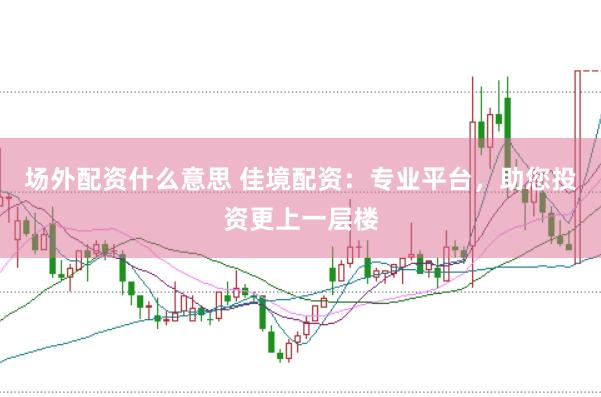 场外配资什么意思 佳境配资：专业平台，助您投资更上一层楼