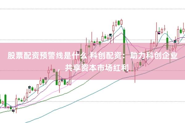 股票配资预警线是什么 科创配资：助力科创企业，共享资本市场红利