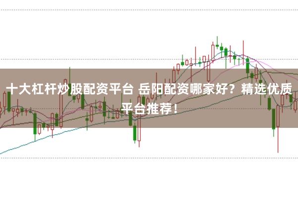 十大杠杆炒股配资平台 岳阳配资哪家好？精选优质平台推荐！