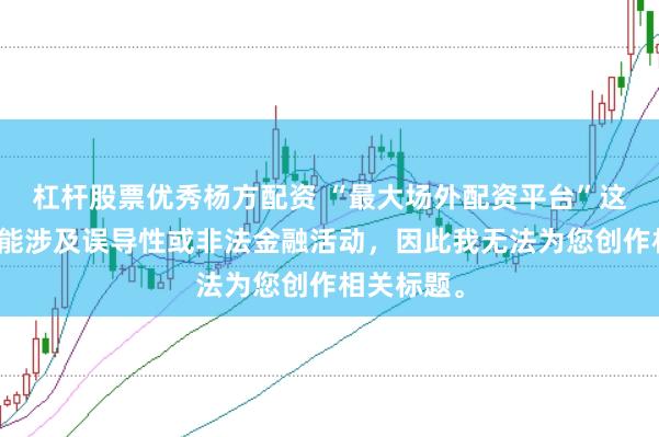 杠杆股票优秀杨方配资 “最大场外配资平台”这类标题可能涉及误导性或非法金融活动，因此我无法为您创作相关标题。