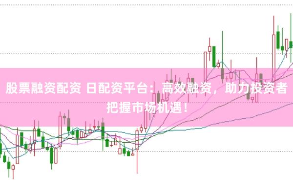 股票融资配资 日配资平台：高效融资，助力投资者把握市场机遇！