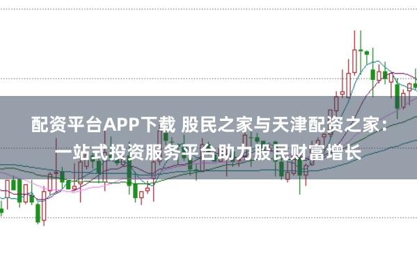 配资平台APP下载 股民之家与天津配资之家：一站式投资服务平台助力股民财富增长