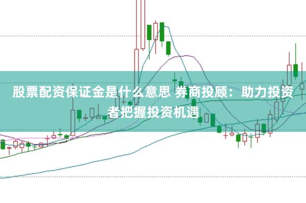 股票配资保证金是什么意思 券商投顾：助力投资者把握投资机遇