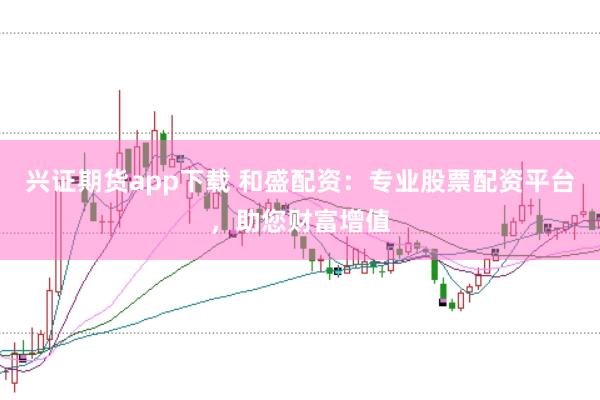 兴证期货app下载 和盛配资：专业股票配资平台，助您财富增值