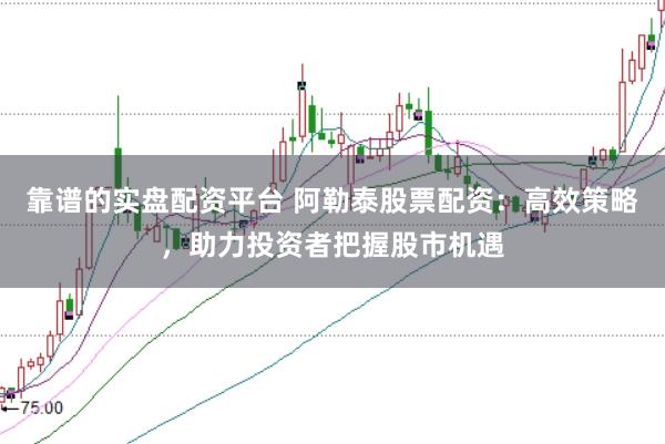靠谱的实盘配资平台 阿勒泰股票配资：高效策略，助力投资者把握股市机遇