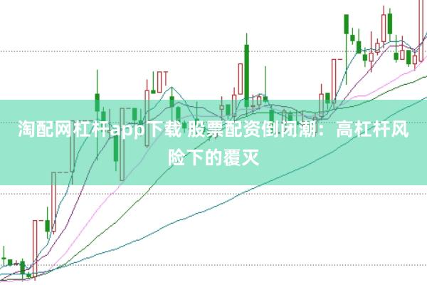 淘配网杠杆app下载 股票配资倒闭潮：高杠杆风险下的覆灭