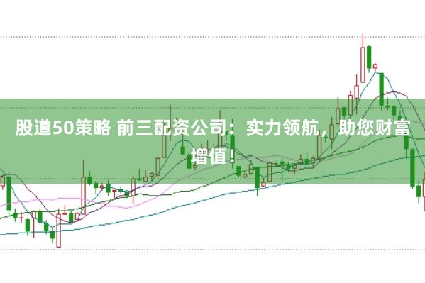 股道50策略 前三配资公司：实力领航，助您财富增值！