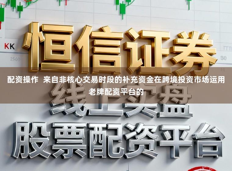 配资操作  来自非核心交易时段的补充资金在跨境投资市场运用老牌配资平台的