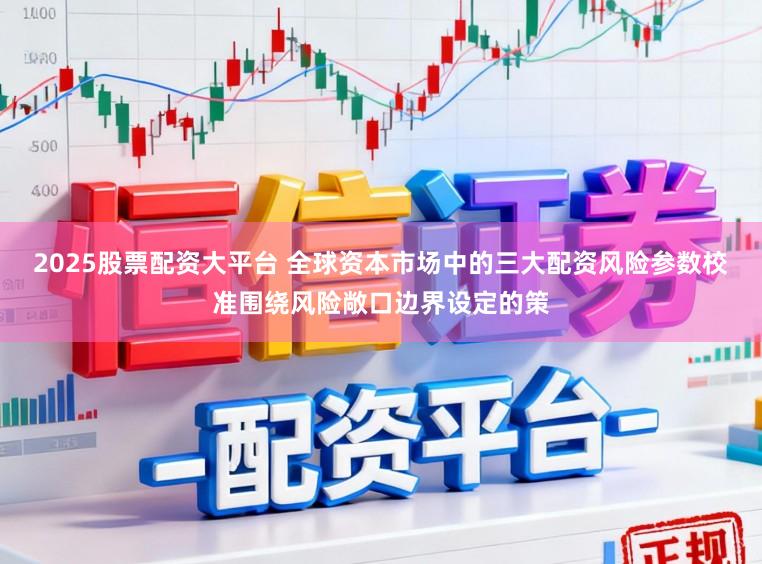 2025股票配资大平台 全球资本市场中的三大配资风险参数校准围绕风险敞口边界设定的策