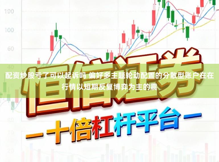 配资炒股亏了可以起诉吗 偏好多主题轮动配置的分散型账户在在行情以短期反复博弈为主的震