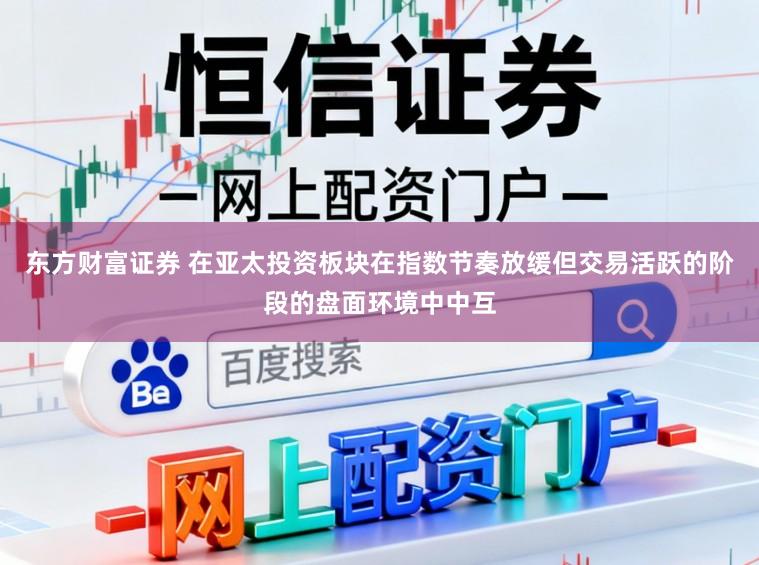 东方财富证券 在亚太投资板块在指数节奏放缓但交易活跃的阶段的盘面环境中中互