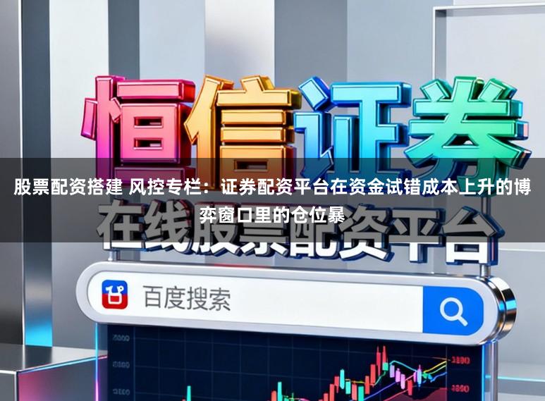 股票配资搭建 风控专栏：证券配资平台在资金试错成本上升的博弈窗口里的仓位暴