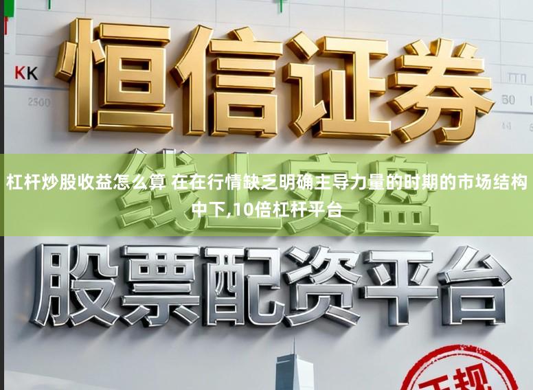 杠杆炒股收益怎么算 在在行情缺乏明确主导力量的时期的市场结构中下，10倍杠杆平台