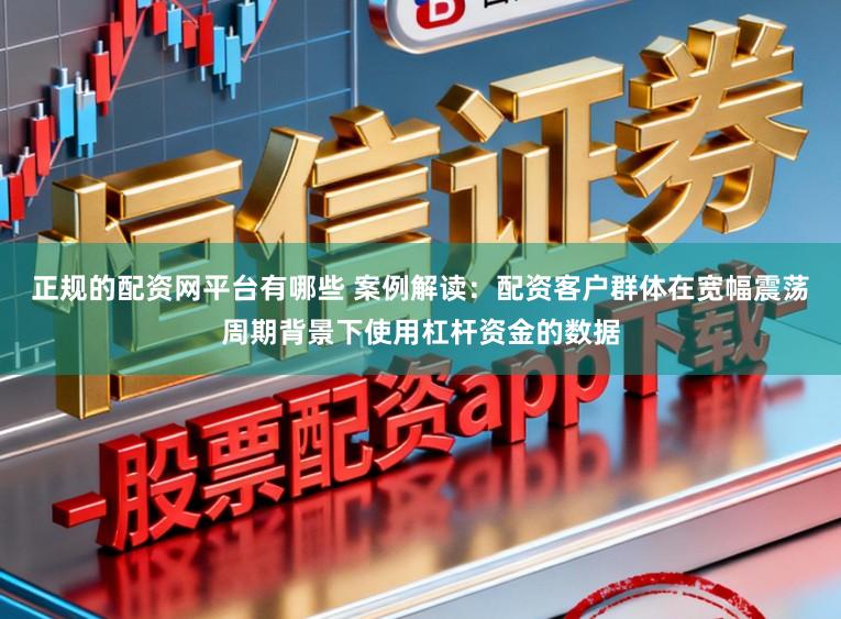 正规的配资网平台有哪些 案例解读：配资客户群体在宽幅震荡周期背景下使用杠杆资金的数据