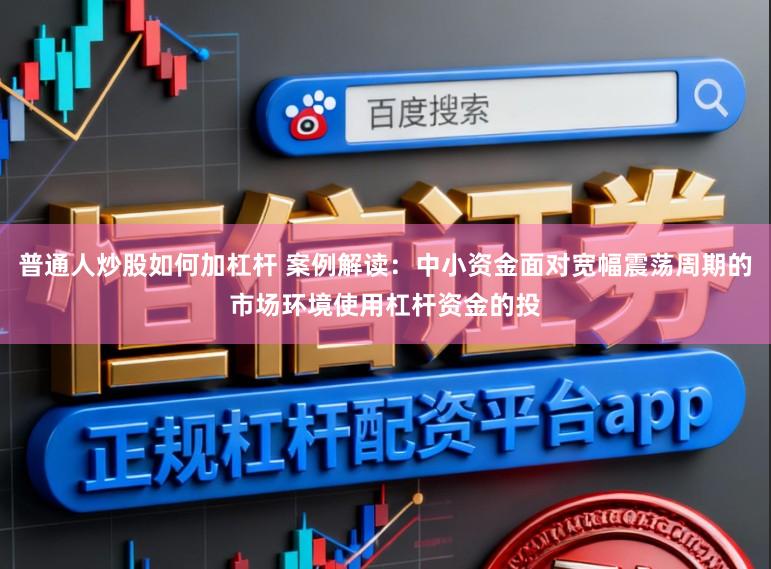普通人炒股如何加杠杆 案例解读：中小资金面对宽幅震荡周期的市场环境使用杠杆资金的投