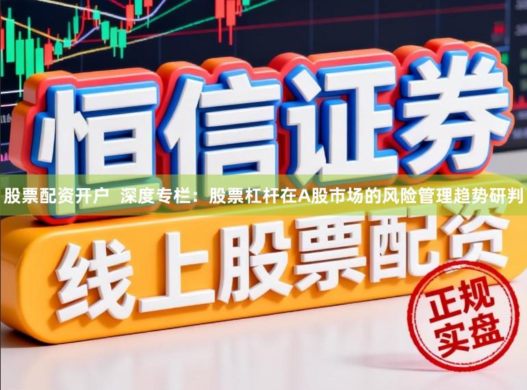 股票配资开户  深度专栏：股票杠杆在A股市场的风险管理趋势研判