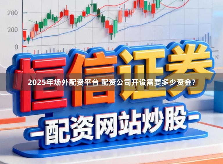 2025年场外配资平台 配资公司开设需要多少资金？